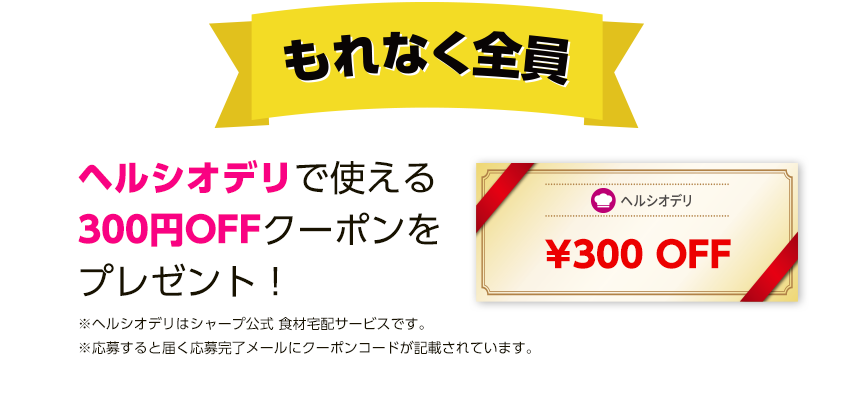 もれなく全員にヘルシオデリで使える300円OFFクーポンをプレゼント！